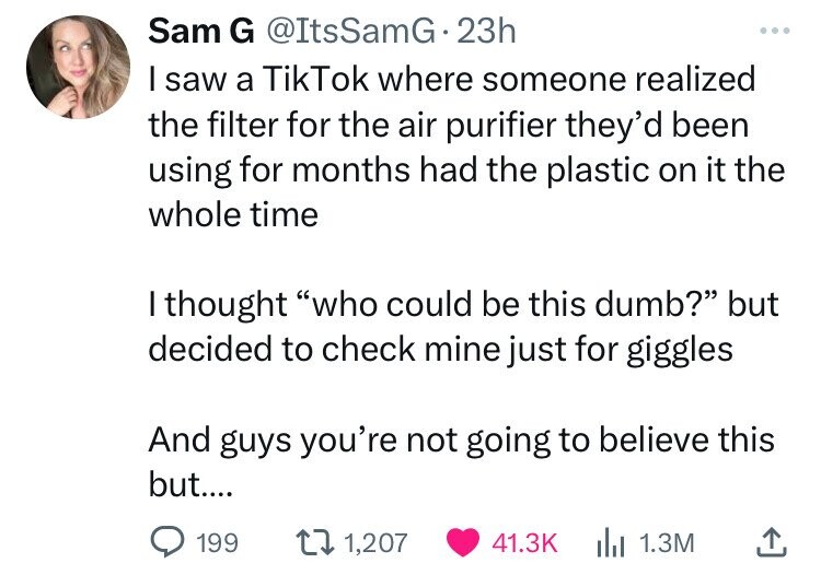 Sam G @ItsSamG.23h ... I saw a TikTok where someone realized the filter for the air purifier they'd been using for months had the plastic on it the whole time I thought who could be this dumb? but decided to check mine just for giggles And guys you're not going to believe this but.... 199 1,207 41.3K 1.3M