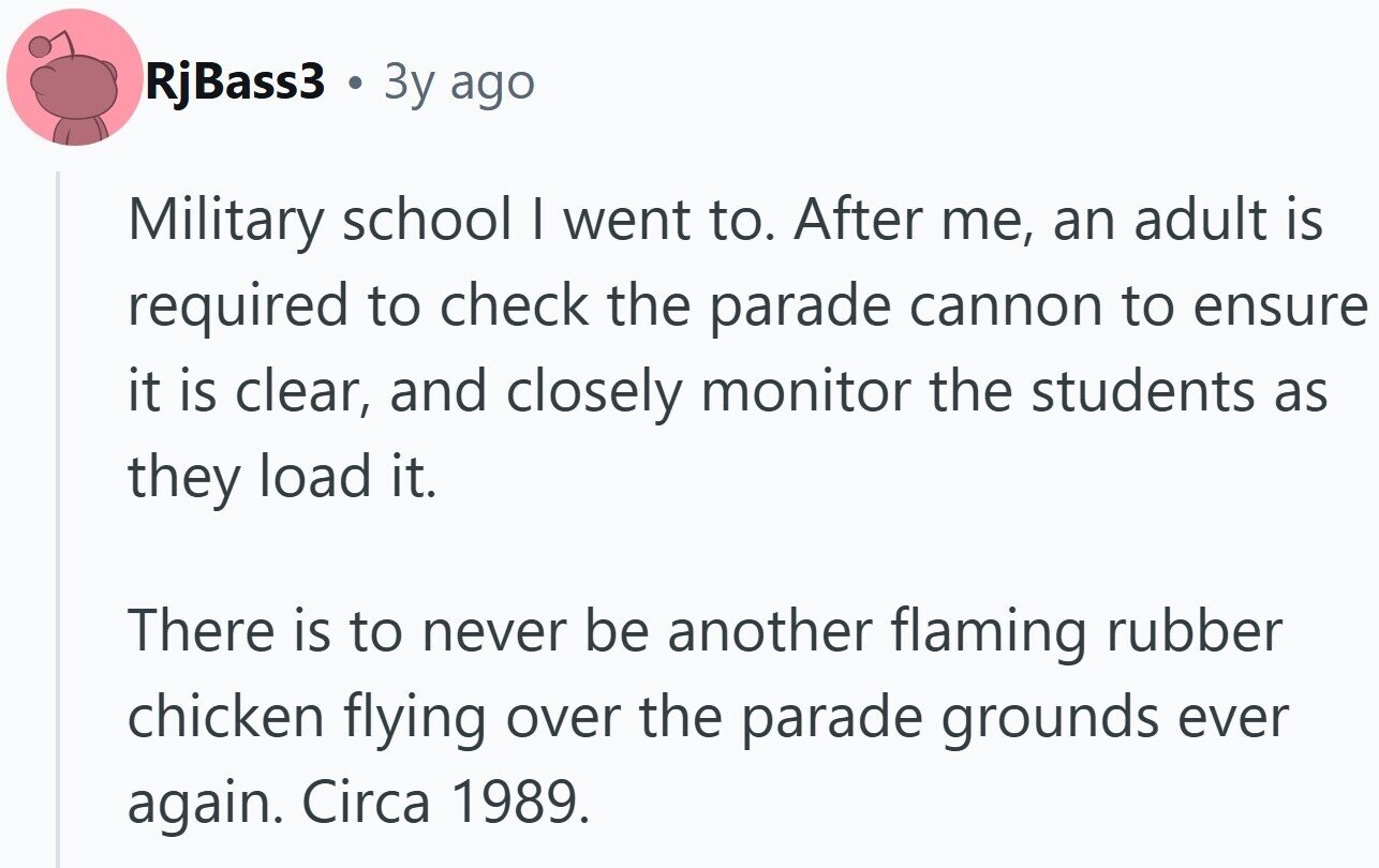 RjBass3 . 3y ago Military school I went to. After me, an adult is required to check the parade cannon to ensure it is clear, and closely monitor the students as they load it. There is to never be another flaming rubber chicken flying over the parade grounds ever again. Circa 1989.