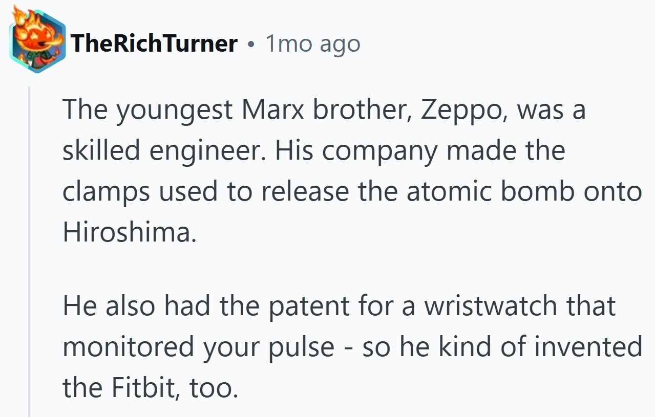 TheRichTurner 1mo ago The youngest Marx brother, Zeppo, was a skilled engineer. His company made the clamps used to release the atomic bomb onto Hiroshima. Не also had the patent for a wristwatch that monitored your pulse - so he kind of invented the Fitbit, too.