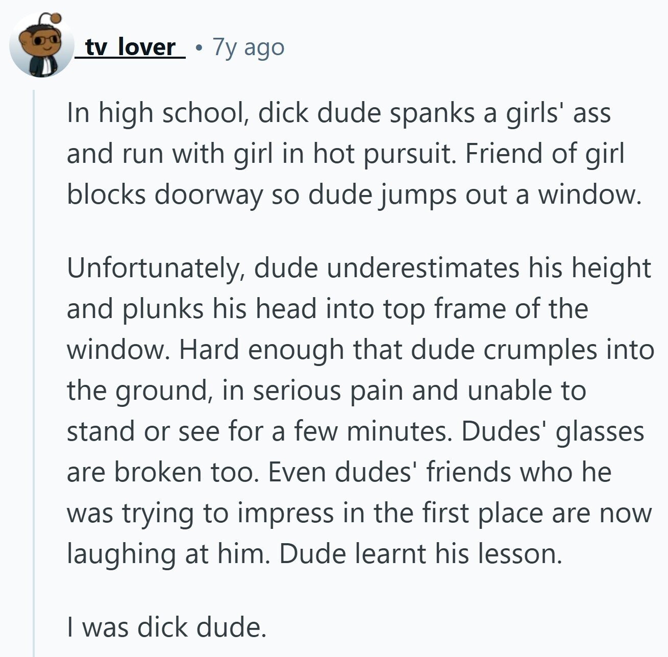 tv lover 7y ago In high school, dick dude spanks a girls' ass and run with girl in hot pursuit. Friend of girl blocks doorway so dude jumps out a window. Unfortunately, dude underestimates his height and plunks his head into top frame of the window. Hard enough that dude crumples into the ground, in serious pain and unable to stand or see for a few minutes. Dudes' glasses are broken too. Even dudes' friends who he was trying to impress in the first place are now laughing at him. Dude learnt his lesson. I was dick dude.