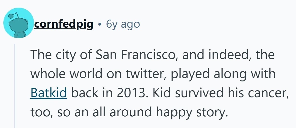 cornfedpig . 6y ago The city of San Francisco, and indeed, the whole world on twitter, played along with Batkid back in 2013. Kid survived his cancer, too, so an all around happy story.