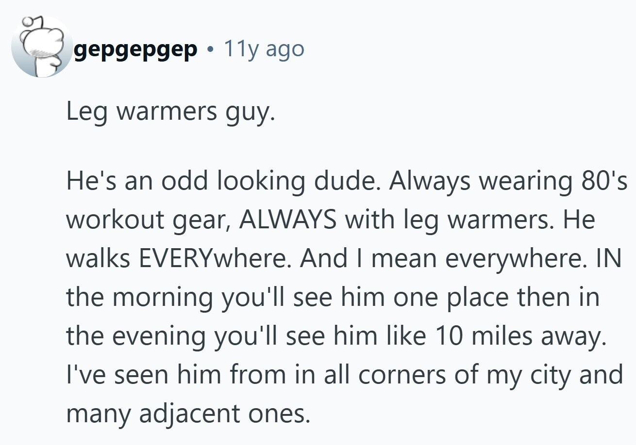 gepgepgep 11y ago Leg warmers guy. He's an odd looking dude. Always wearing 80's workout gear, ALWAYS with leg warmers. Не walks EVERYwhere. And I mean everywhere. IN the morning you'll see him one place then in the evening you'll see him like 10 miles away. I've seen him from in all corners of my city and many adjacent ones.