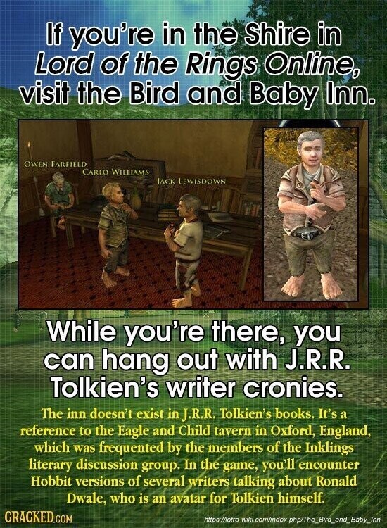 If you're in the Shire in Lord of the Rings Online, visit the Bird and Baby Inn. OWEN FARFIELD CARLO WILLIAMS JACK LEWISDOWN While you're there, you can hang out with J.R.R. Tolkien's writer cronies. The inn doesn't exist in J.R.R. Tolkien's books. It's a reference to the Eagle and Child tavern in Oxford, England, which was frequented by the members of the Inklings literary discussion group. In the game, you'll encounter Hobbit versions of several writers talking about Ronald Dwale, who is an avatar for Tolkien himself. CRACKED.COM https /Motro-wiki com/index php/The_Bird_and_Baby_Imn