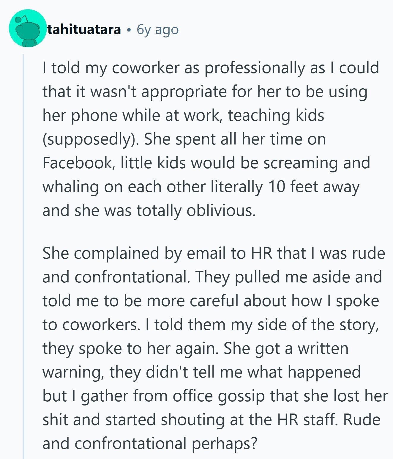 tahituatara 6y ago | told my coworker as professionally as I could that it wasn't appropriate for her to be using her phone while at work, teaching kids (supposedly). She spent all her time on Facebook, little kids would be screaming and whaling on each other literally 10 feet away and she was totally oblivious. She complained by email to HR that I was rude and confrontational. They pulled me aside and told me to be more careful about how I spoke to coworkers. I told them my side of the story, they spoke to her again. She got a 