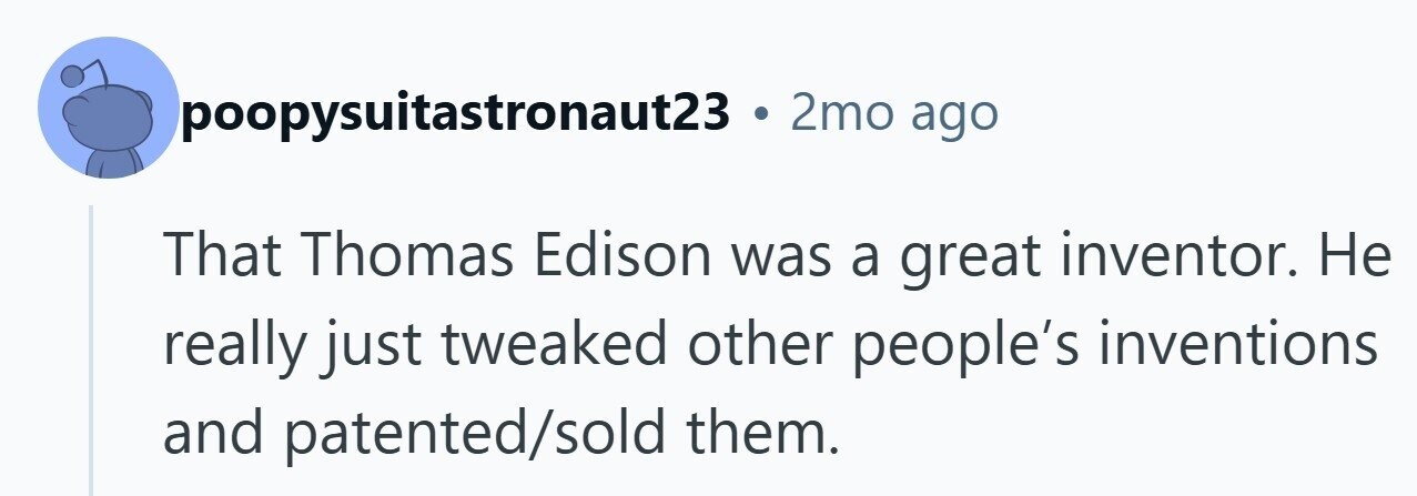 poopysuitastronaut23 . 2mo ago That Thomas Edison was a great inventor. Не really just tweaked other people's inventions and patented/sold them.