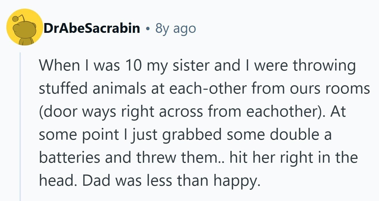 DrAbeSacrabin . 8y ago When I was 10 my sister and I were throwing stuffed animals at each-other from ours rooms (door ways right across from eachother). At some point I just grabbed some double a batteries and threw them.. hit her right in the head. Dad was less than happy. 