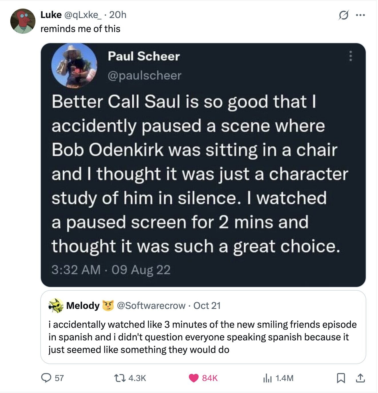 Luke @qLxke_.20h S ... reminds me of this Paul Scheer @paulscheer Better Call Saul is so good that I accidently paused a scene where Bob Odenkirk was sitting in a chair and I thought it was just a character study of him in silence. I watched a paused screen for 2 mins and thought it was such a great choice. 3:32 AM 09 Aug 22 @Softwarecrow Oct 21 Melody i accidentally watched like 3 minutes of the new smiling friends episode in spanish and didn't question everyone speaking spanish because it just seemed like something they would do 57 4.3K 84K 
