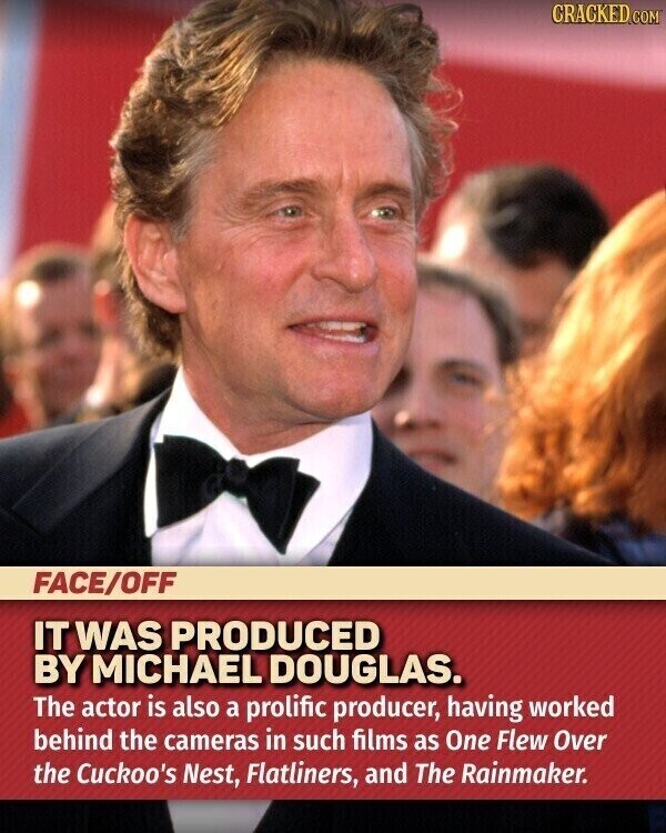CRACKED.COM FACE/OFF IT WAS PRODUCED BY MICHAEL DOUGLAS. The actor is also a prolific producer, having worked behind the cameras in such films as One Flew Over the Cuckoo's Nest, Flatliners, and The Rainmaker.
