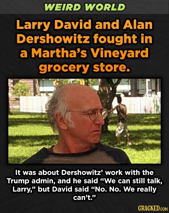 WEIRD WORLD Larry David and Alan Dershowitz fought in a Martha's Vineyard grocery store. It was about Dershowitz' work with the Trump admin, and he said We can still talk, Larry, but David said No. No. We really can't. CRACKED.COM