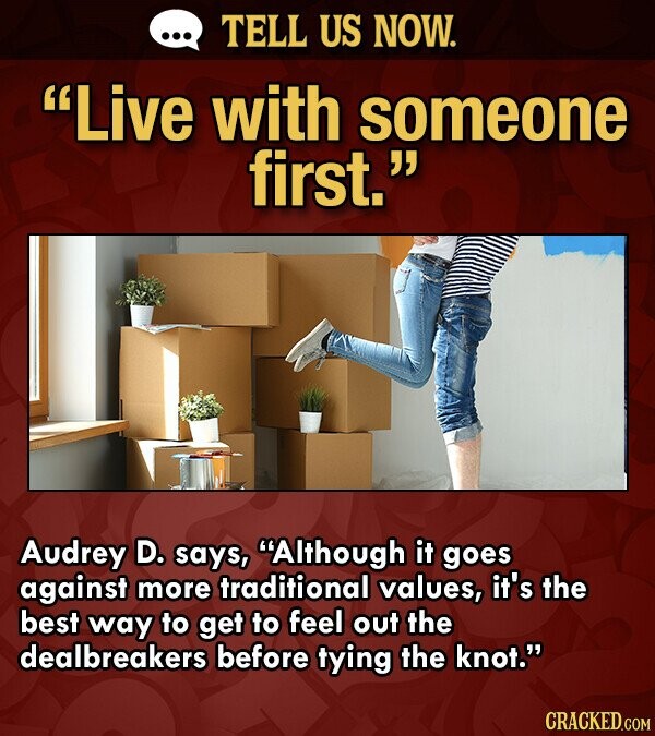... TELL US NOW. Live with someone first. Audrey D. says, Although it goes against more traditional values, it's the best way to get to feel out the dealbreakers before tying the knot. CRACKED.COM