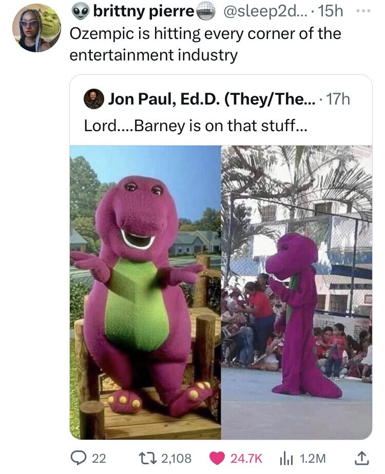 brittny pierre @sleep2d... 15h ... Ozempic is hitting every corner of the entertainment industry Jon Paul, Ed.D. (They/The... 17h Lord.... Barney is on that stuff... 22 2,108 24.7K 1.2M 