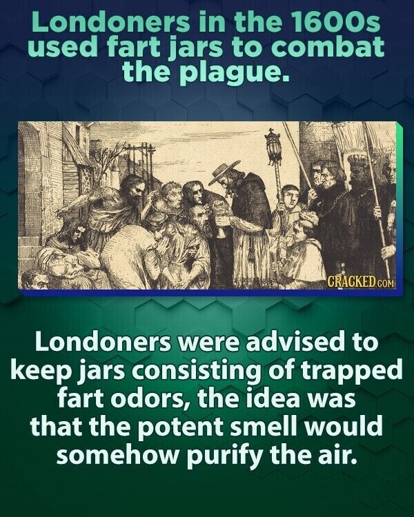 Londoners in the 1600s used fart jars to combat the plague. CRACKED.COM Londoners were advised to keep jars consisting of trapped fart odors, the idea was that the potent smell would somehow purify the air.