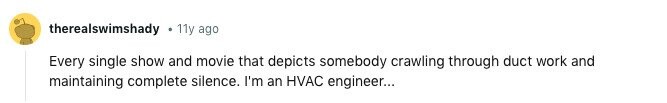 therealswimshady 11y ago Every single show and movie that depicts somebody crawling through duct work and maintaining complete silence. I'm an HVAC engineer... 