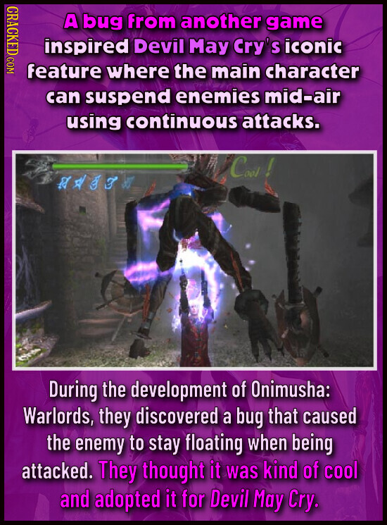 CRACKED COM A bug from another game inspired Devil May Cry's iconic feature where the main character can suspend enemies mid-air using continuous attacks. Coot ! e During the development of Onimusha: Warlords, they discovered a bug that caused the enemy to stay floating when being attacked. They thought it was kind of cool and adopted it for Devil May Cry.