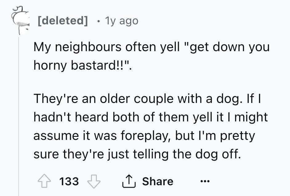 [deleted] 1y ago My neighbours often yell get down you horny bastard!!. They're an older couple with a dog. If I hadn't heard both of them yell it I might assume it was foreplay, but I'm pretty sure they're just telling the dog off. 133 Share ... 