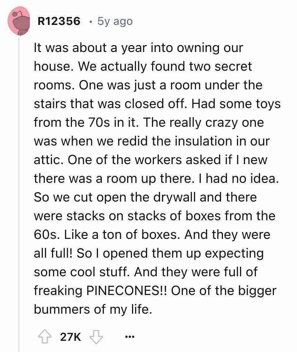 R12356 5y ago It was about a year into owning our house. We actually found two secret rooms. One was just a room under the stairs that was closed off. Had some toys from the 70s in it. The really crazy one was when we redid the insulation in our attic. One of the workers asked if I new there was a room up there. I had no idea. So we cut open the drywall and there were stacks on stacks of boxes from the 60s. Like a ton of boxes. And they were all full! So I opened them