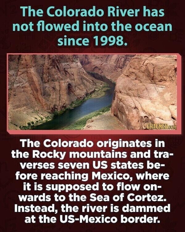 The Colorado River has not flowed into the ocean since 1998. CRACKED.COM The Colorado originates in the Rocky mountains and tra- verses seven US states be- fore reaching Mexico, where it is supposed to flow on- wards to the Sea of Cortez. Instead, the river is dammed at the US-Mexico border.