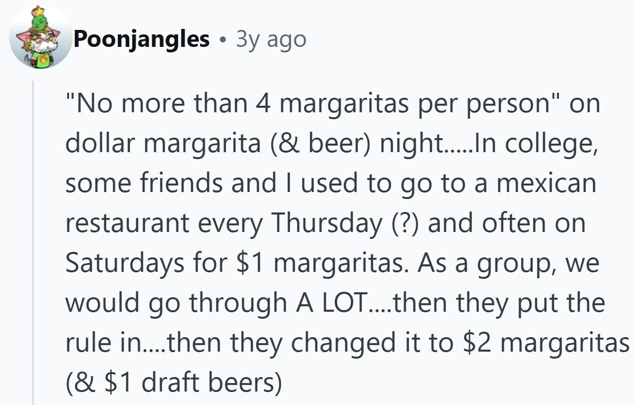 Poonjangles ® 3y ago No more than 4 margaritas per person on dollar margarita (& beer) night.....In college, some friends and I used to go to a mexican restaurant every Thursday (?) and often on Saturdays for $1 margaritas. As a group, we would go through A LOT....then they put the rule in....then they changed it to $2 margaritas (& $1 draft beers)