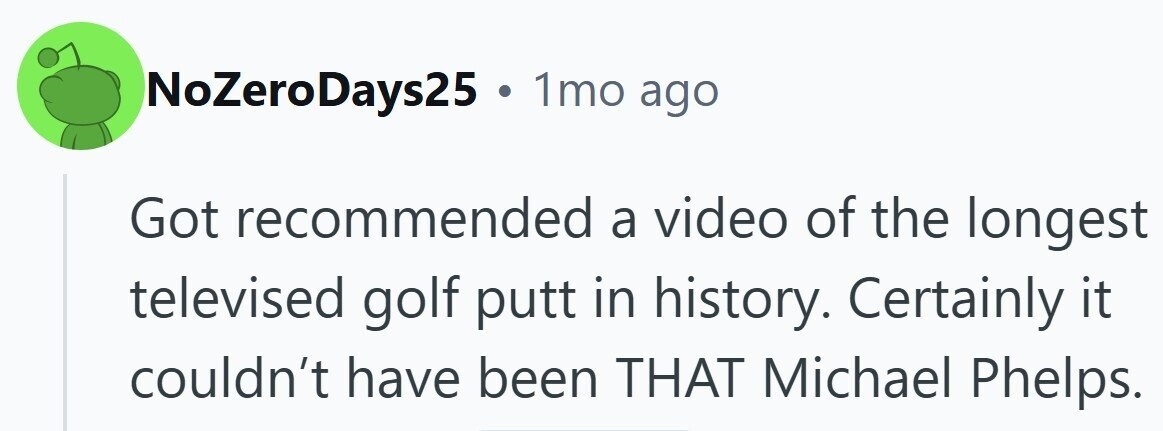 NoZeroDays25 . 1mo ago Got recommended a video of the longest televised golf putt in history. Certainly it couldn't have been THAT Michael Phelps.