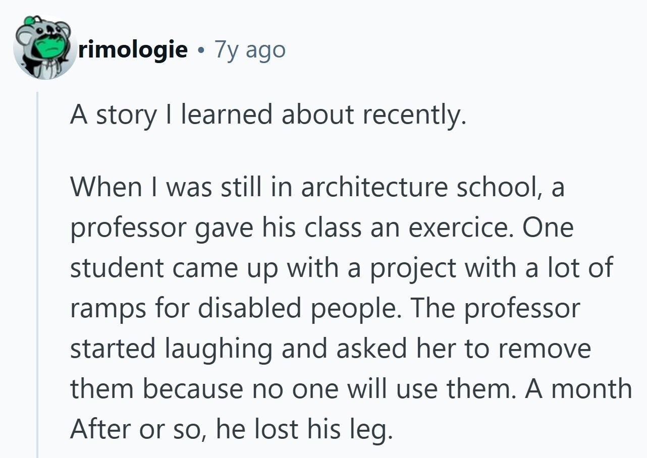 rimologie 7y ago A story I learned about recently. When I was still in architecture school, a professor gave his class an exercice. One student came up with a project with a lot of ramps for disabled people. The professor started laughing and asked her to remove them because no one will use them. A month After or so, he lost his leg.