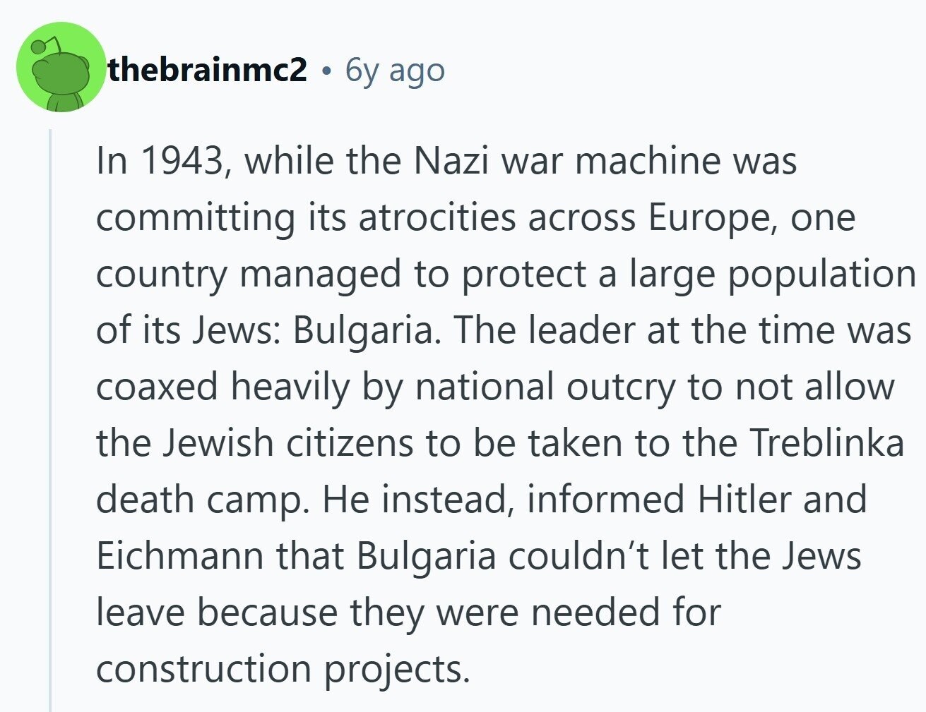 thebrainmc2 6y ago In 1943, while the Nazi war machine was committing its atrocities across Europe, one country managed to protect a large population of its Jews: Bulgaria. The leader at the time was coaxed heavily by national outcry to not allow the Jewish citizens to be taken to the Treblinka death camp. Не instead, informed Hitler and Eichmann that Bulgaria couldn't let the Jews leave because they were needed for construction projects.