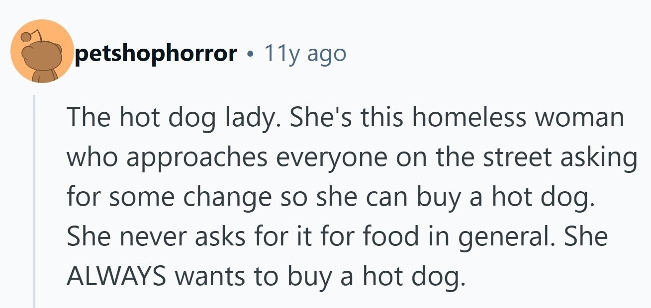 petshophorror 11y ago The hot dog lady. She's this homeless woman who approaches everyone on the street asking for some change so she can buy a hot dog. She never asks for it for food in general. She ALWAYS wants to buy a hot dog.