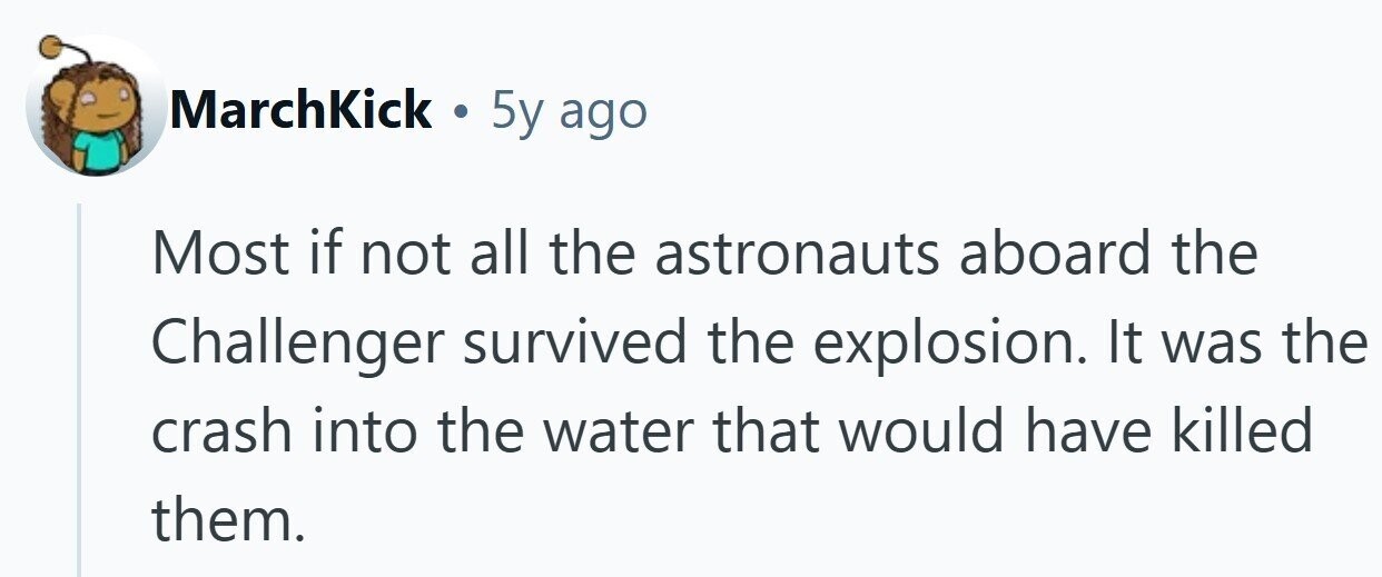 MarchKick . 5y ago Most if not all the astronauts aboard the Challenger survived the explosion. It was the crash into the water that would have killed them.