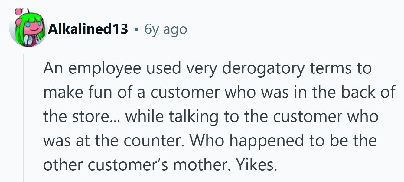 Alkalined13 6y ago An employee used very derogatory terms to make fun of a customer who was in the back of the store... while talking to the customer who was at the counter. Who happened to be the other customer's mother. Yikes. 