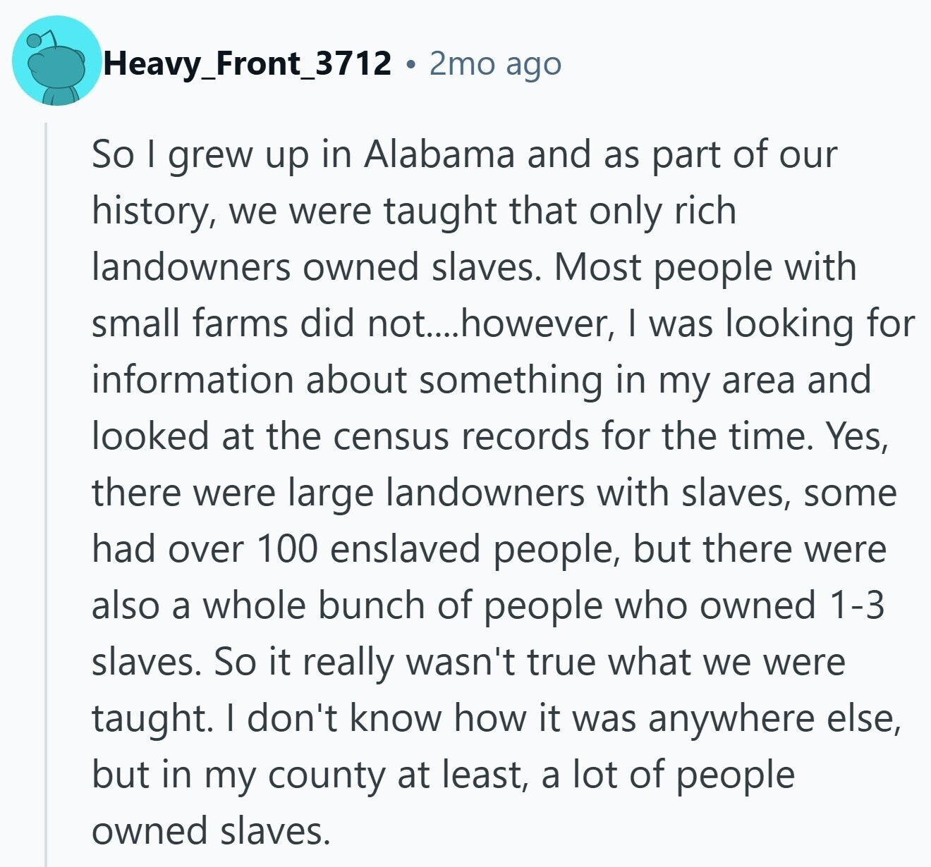 Heavy_Front_3712 2mo ago So I grew up in Alabama and as part of our history, we were taught that only rich landowners owned slaves. Most people with small farms did not....however, I was looking for information about something in my area and looked at the census records for the time. Yes, there were large landowners with slaves, some had over 100 enslaved people, but there were also a whole bunch of people who owned 1-3 slaves. So it really wasn't true what we were taught. I don't know how it was anywhere else, but in my county at least, a