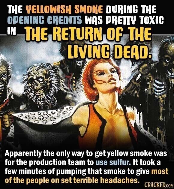 THE YELLOWISH SMOKE DURING THE OPENING CREDITS WAS PRETTY TOXIC _IN_ THE RETURN of THE LIVING DEAD. Apparently the only way to get yellow smoke was for the production team to use sulfur. It took a few minutes of pumping that smoke to give most of the people on set terrible headaches. CRACKED.COM