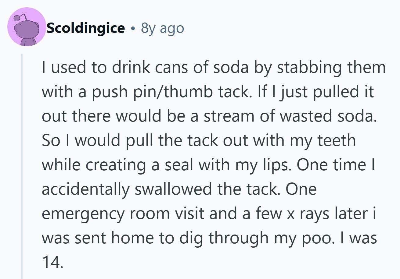 Scoldingice . 8y ago I used to drink cans of soda by stabbing them with a push pin/thumb tack. If I just pulled it out there would be a stream of wasted soda. So I would pull the tack out with my teeth while creating a seal with my lips. One time I accidentally swallowed the tack. One emergency room visit and a few X rays later i was sent home to dig through my poo. I was 14. 