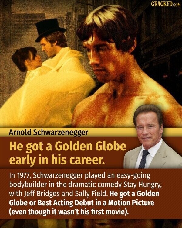 CRACKED.COM Arnold Schwarzenegger Не got a Golden Globe early in his career. In 1977, Schwarzenegger played an easy-going bodybuilder in the dramatic comedy Stay Hungry, with Jeff Bridges and Sally Field. Не got a Golden Globe or Best Acting Debut in a Motion Picture (even though it wasn't his first movie).