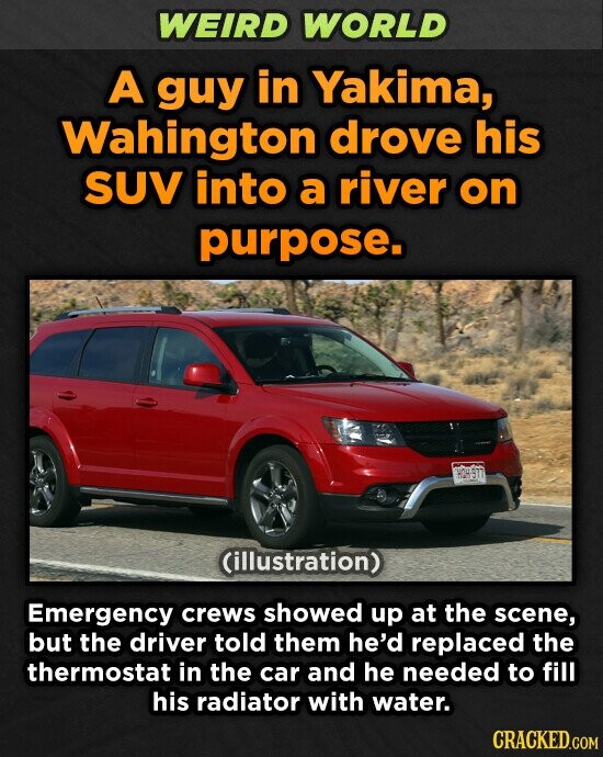 WEIRD WORLD A guy in Yakima, Wahington drove his SUV into a river on purpose. (illustration) Emergency crews showed up at the scene, but the driver told them he'd replaced the thermostat in the car and he needed to fill his radiator with water. CRACKED.COM