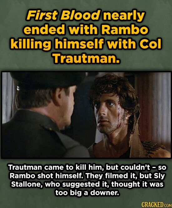 First Blood nearly ended with Rambo killing himself with Col Trautman. Trautman came to kill him, but couldn't so Rambo shot himself. They filmed it, but Sly Stallone, who suggested it, thought it was too big a downer. CRACKED.COM