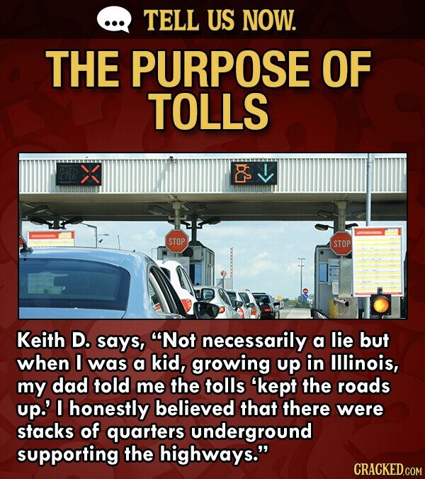 ... TELL US NOW. THE PURPOSE OF TOLLS STOP STOP Keith D. says, Not necessarily a lie but when I was a kid, growing up in Illinois, my dad told me the tolls 'kept the roads up.' I honestly believed that there were stacks of quarters underground supporting the highways. CRACKED.COM