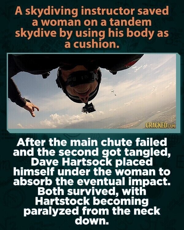 A skydiving instructor saved a woman on a tandem skydive by using his body as a cushion. Bonf CRACKED.COM After the main chute failed and the second got tangled, Dave Hartsock placed himself under the woman to absorb the eventual impact. Both survived, with Hartstock becoming paralyzed from the neck down.