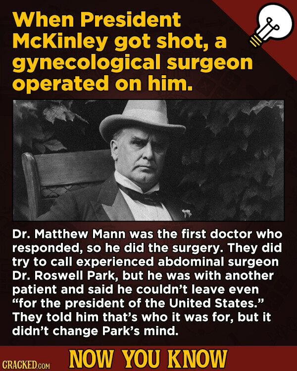 When President McKinley got shot, a gynecological surgeon operated on him. Dr. Matthew Mann was the first doctor who responded, so he did the surgery. They did try to call experienced abdominal surgeon Dr. Roswell Park, but he was with another patient and said he couldn't leave even for the president of the United States. They told him that's who it was for, but it didn't change Park's mind. NOW YOU KNOW CRACKED.COM