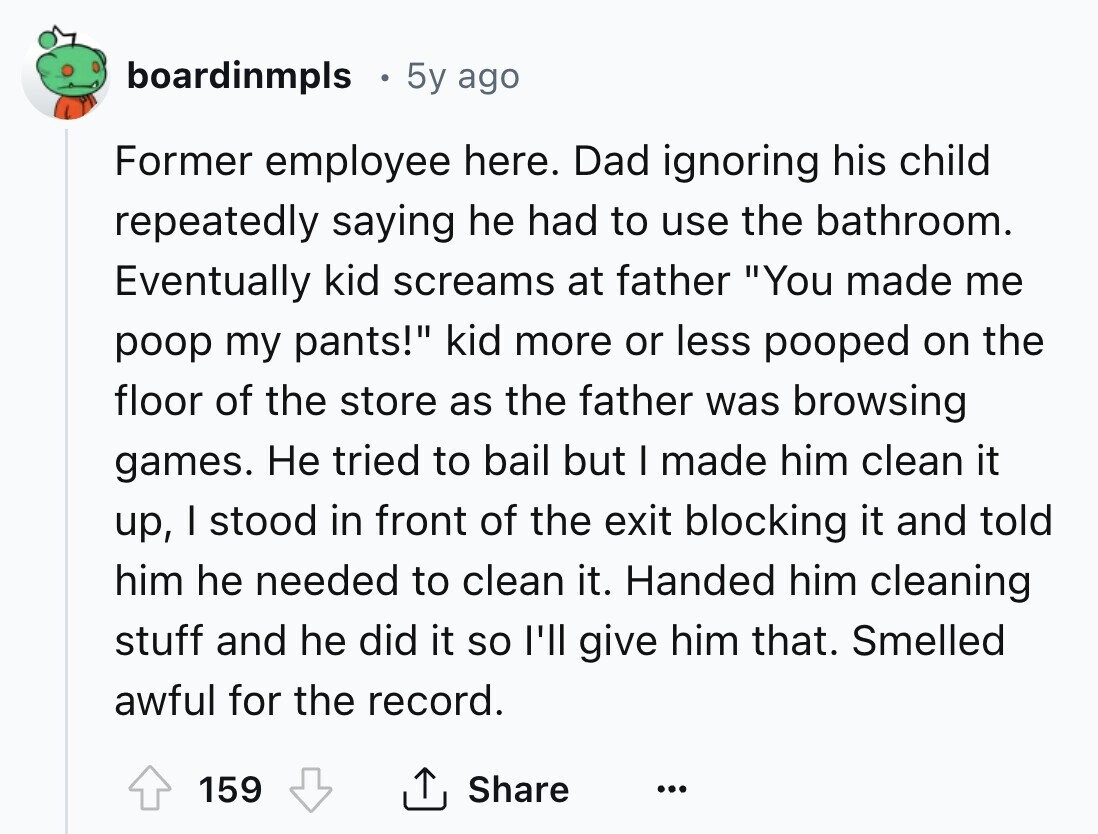 boardinmpls 5y ago Former employee here. Dad ignoring his child repeatedly saying he had to use the bathroom. Eventually kid screams at father You made me poop my pants! kid more or less pooped on the floor of the store as the father was browsing games. Не tried to bail but I made him clean it up, I stood in front of the exit blocking it and told him he needed to clean it. Handed him cleaning stuff and he did it so l'll give him that. Smelled awful for the record. Share 159 ... 