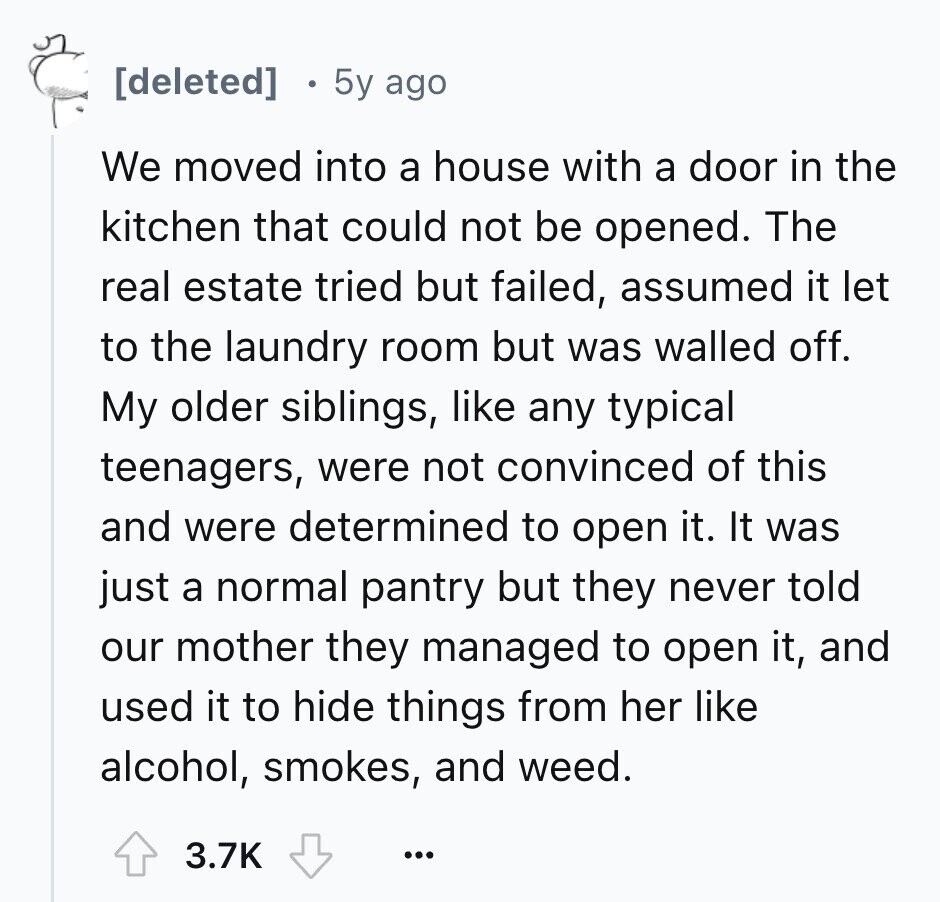 5y ago We moved into a house with a door in the kitchen that could not be opened. The real estate tried but failed, assumed it let to the laundry room but was walled off. My older siblings, like any typical teenagers, were not convinced of this and were determined to open it. It was just a normal pantry but they never told our mother they managed to open it, and used it to hide things from her like alcohol, smokes, and weed. 3.7K ...