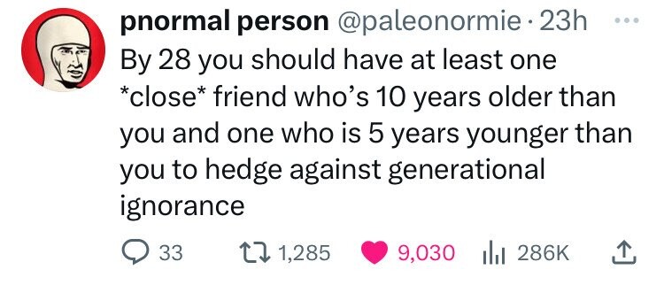 pnormal person @paleonormie 23h ... By 28 you should have at least one *close* friend who's 10 years older than you and one who is 5 years younger than you to hedge against generational ignorance 33 1,285 9,030 286K
