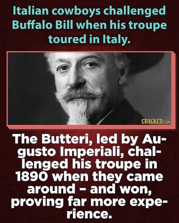 Italian cowboys challenged Buffalo Bill when his troupe toured in Italy. CRACKED.COM The Butteri, led by Au- gusto Imperiali, chal- lenged his troupe in 1890 when they came around - and won, proving far more expe- rience.