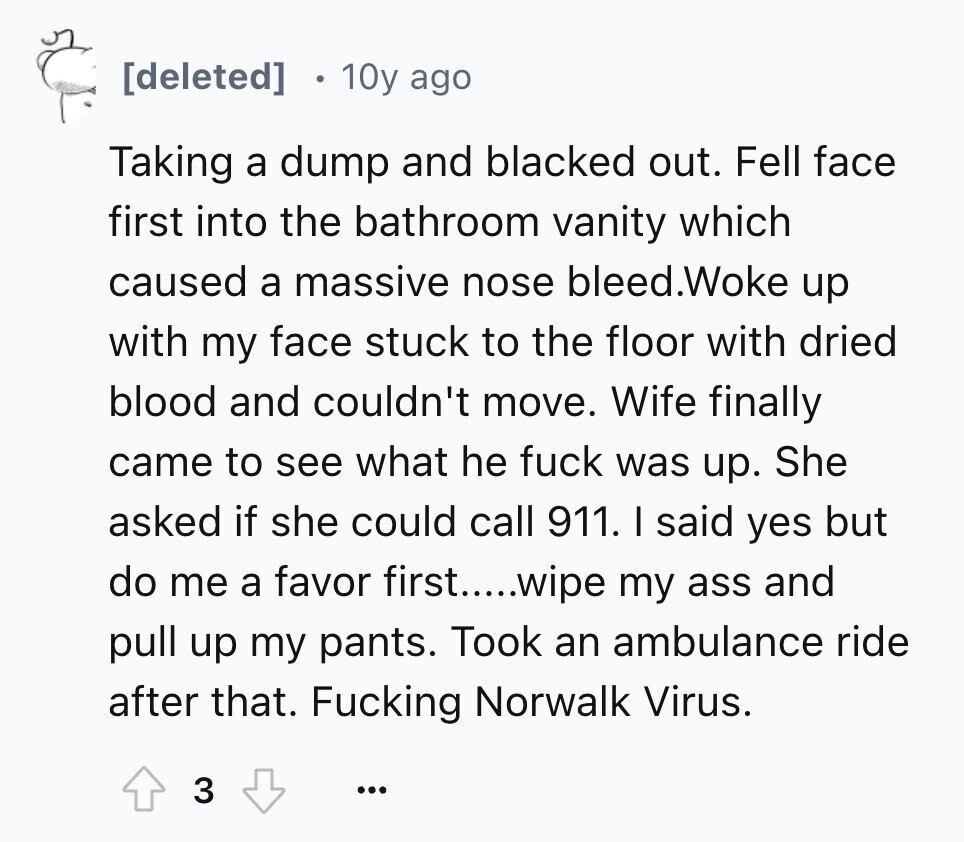 8 10y ago Taking a dump and blacked out. Fell face first into the bathroom vanity which caused a massive nose bleed.Woke up with my face stuck to the floor with dried blood and couldn't move. Wife finally came to see what he fuck was up. She asked if she could call 911. I said yes but do me a favor first.....wipe my ass and pull up my pants. Took an ambulance ride after that. Fucking Norwalk Virus. 3 ...