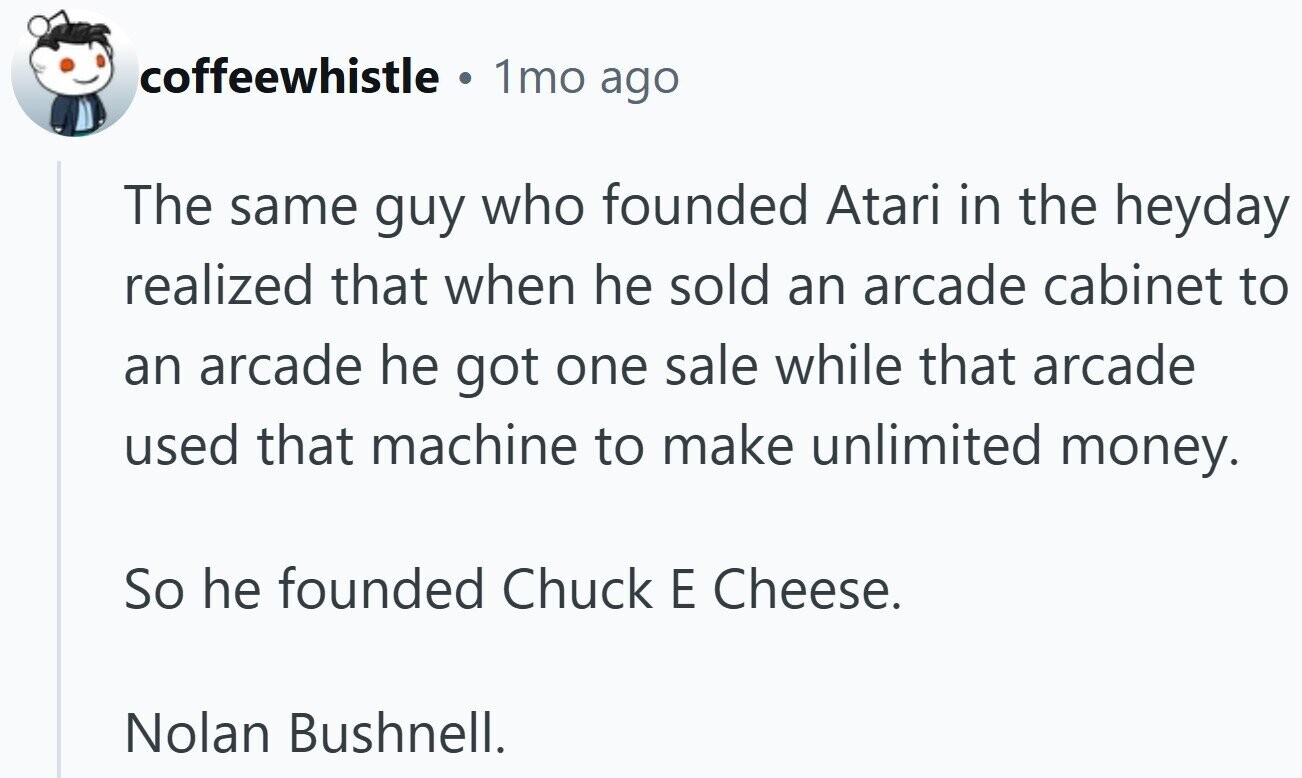 coffeewhistle a 1mo ago The same guy who founded Atari in the heyday realized that when he sold an arcade cabinet to an arcade he got one sale while that arcade used that machine to make unlimited money. So he founded Chuck E Cheese. Nolan Bushnell.