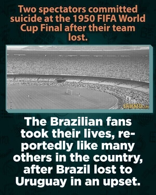 Two spectators committed suicide at the 1950 FIFA World Cup Final after their team lost. CRACKED.COM The Brazilian fans took their lives, re- portedly like many others in the country, after Brazil lost to Uruguay in an upset.