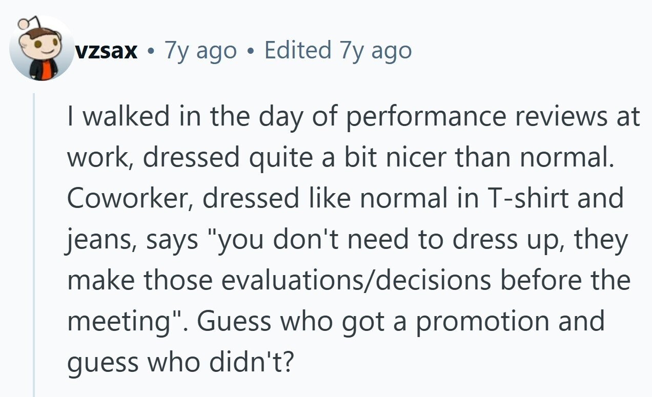 vzsax de 7y ago Edited 7y ago I walked in the day of performance reviews at work, dressed quite a bit nicer than normal. Coworker, dressed like normal in T-shirt and jeans, says you don't need to dress up, they make those evaluations/decisions before the meeting. Guess who got a promotion and guess who didn't?