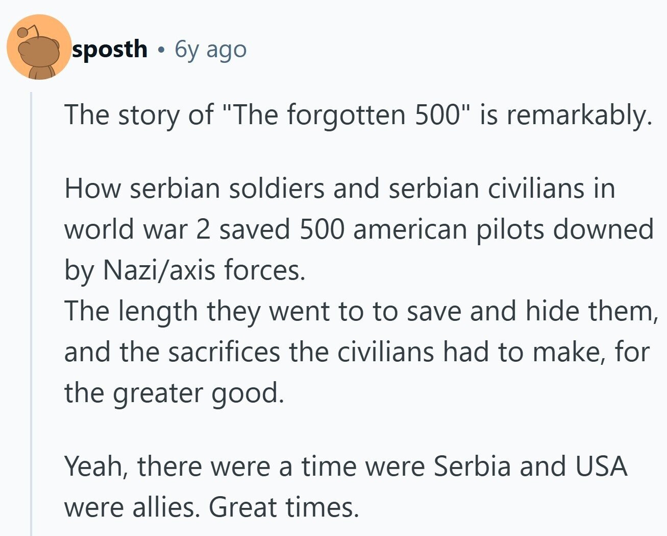 sposth 6y ago The story of The forgotten 500 is remarkably. How serbian soldiers and serbian civilians in world war 2 saved 500 american pilots downed by Nazi/axis forces. The length they went to to save and hide them, and the sacrifices the civilians had to make, for the greater good. Yeah, there were a time were Serbia and USA were allies. Great times.