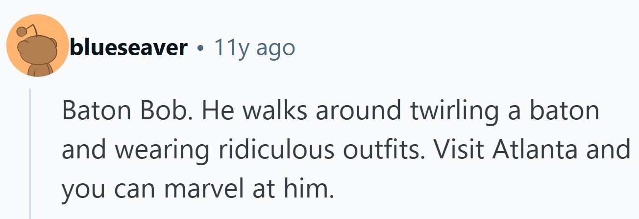 blueseaver . 11y ago Baton Bob. Не walks around twirling a baton and wearing ridiculous outfits. Visit Atlanta and you can marvel at him.