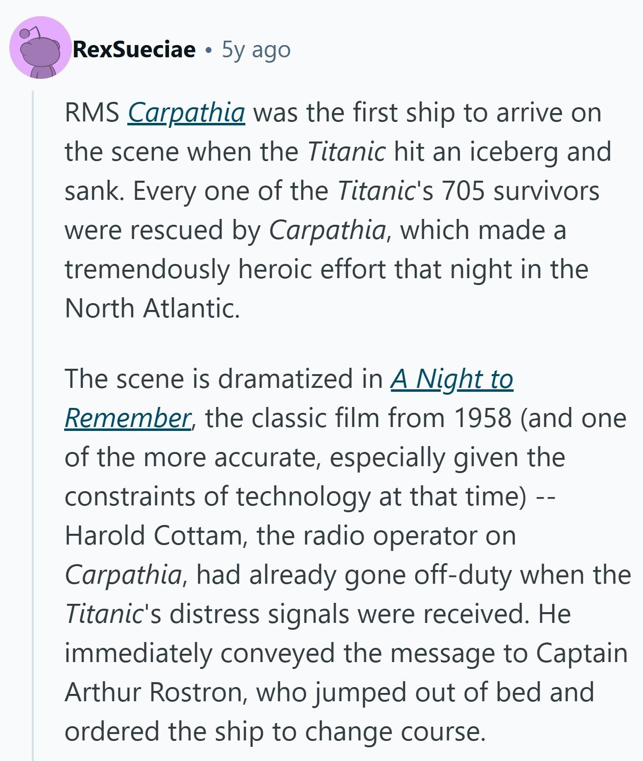 RexSueciae 5y ago RMS Carpathia was the first ship to arrive on the scene when the Titanic hit an iceberg and sank. Every one of the Titanic's 705 survivors were rescued by Carpathia, which made a tremendously heroic effort that night in the North Atlantic. The scene is dramatized in A Night to Remember, the classic film from 1958 (and one of the more accurate, especially given the constraints of technology at that time) -- Harold Cottam, the radio operator on Carpathia, had already gone off-duty when the Titanic's distress signals were received. Не immediately conveyed the message to Captain Arthur Rostron, who