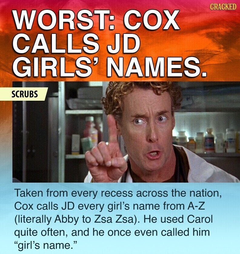 CRACKED WORST: COX CALLS JD GIRLS' NAMES. SCRUBS Taken from every recess across the nation, Cox calls JD every girl's name from A-Z (literally Abby to Zsa Zsa). Не used Carol quite often, and he once even called him girl's name.