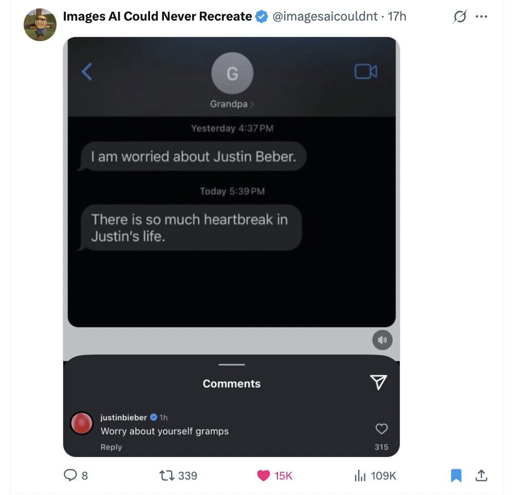 Images AI Could Never Recreate @imagesaicouldnt - 17h s ... G Grandpa > Yesterday 4:37PM am worried about Justin Beber. Today 5:39 PM There is so much heartbreak in Justin's life. Comments justinbieber 1h Worry about yourself gramps Reply 315 8 339 15K 109K 